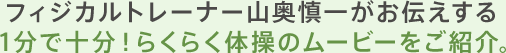 フィジカルトレーナ山奥慎一がお伝えする1分で十分！らくらく体操のムービーをご紹介