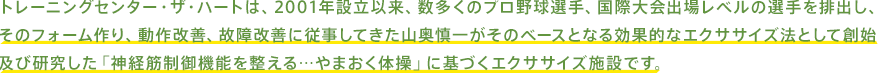 トレーニングセンター・ザ・ハートは、2001年設立以来、数多くのプロ野球選手、国際大会出場レベルの選手を排出し、そのフォーム作り、動作改善、故障改善に従事してきた山奥慎一がそのベースとなる効果的なエクササイズ法として創始及び研究した「神経筋制御機能を整える…やまおく体操」に基づくエクササイズ施設です。