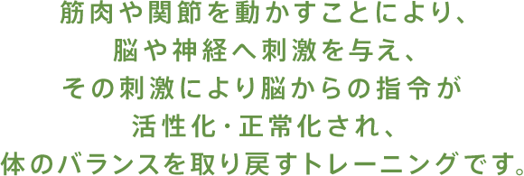 筋肉や関節を動かすことにより、脳や神経へ刺激を与え、その刺激により脳からの指令が活性化・正常化され、体のバランスを取り戻すトレーニングです。