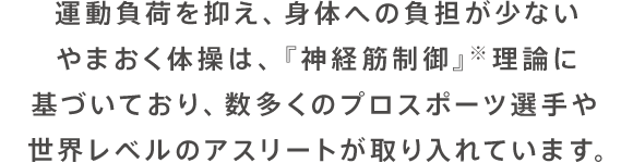 運動負荷を抑え、身体への負担が少ないやまおく体操は、『神経筋制御』※理論に基づいており、数多くのプロスポーツ選手や世界レベルのアスリートが取り入れています。