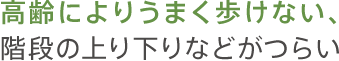 高齢によりうまく歩けない、階段の上り下りなどがつらい