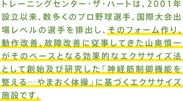 トレーニングセンター・ザ・ハートは、2001年設立以来、数多くのプロ野球選手、国際大会出場レベルの選手を排出し、そのフォーム作り、動作改善、故障改善に従事してきた山奥慎一がそのベースとなる効果的なエクササイズ法として創始及び研究した「神経筋制御機能を整える…やまおく体操」に基づくエクササイズ施設です。